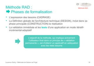 Méthode RAD :
Phases de formalisation
Laurence Genty – Méthodes de Gestion de Projet 38
• L'expression des besoins (CADRAGE)
• La Définition globale de l'architecture technique (DESIGN), inclut dans sa
phase principale (CONSTRUCTION) la réalisation
• La validation immédiate et les tests d'une application en mode itératif-
incrémental-adaptatif
L'objectif de la méthode, qui implique activement
l'utilisateur final dans un principe de « validation
permanente », est d'obtenir un applicatif en adéquation
avec les réels besoins
Méthode RAD
 
