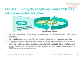 EN BREF: un cycle adopté par l’ensemble des
méthodes agiles actuelles
Laurence Genty – Méthodes de Gestion de Projet 40
• Le RAD préconise la formation d'une équipe de développement particulière :
le SWAT
• Les décisions concernant l'organisation du projet sont consensuelles
• L'équipe travaille avec les utilisateurs et, généralement avec un animateur,
dans une salle dédiée, isolée, spécialement équipée dans le style war
room, où les murs sont utilisés pour afficher un « radiateur d'information »
(une forme de cockpit de gestion de projet).
Source : Wikipedia – Méthode RAD
Méthode RAD
Construction et Validation
 