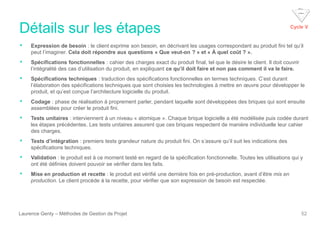 Détails sur les étapes
Laurence Genty – Méthodes de Gestion de Projet 52
• Expression de besoin : le client exprime son besoin, en décrivant les usages correspondant au produit fini tel qu’il
peut l’imaginer. Cela doit répondre aux questions « Que veut-on ? » et « À quel coût ? ».
• Spécifications fonctionnelles : cahier des charges exact du produit final, tel que le désire le client. Il doit couvrir
l’intégralité des cas d’utilisation du produit, en expliquant ce qu’il doit faire et non pas comment il va le faire.
• Spécifications techniques : traduction des spécifications fonctionnelles en termes techniques. C’est durant
l’élaboration des spécifications techniques que sont choisies les technologies à mettre en œuvre pour développer le
produit, et qu’est conçue l’architecture logicielle du produit.
• Codage : phase de réalisation à proprement parler, pendant laquelle sont développées des briques qui sont ensuite
assemblées pour créer le produit fini.
• Tests unitaires : interviennent à un niveau « atomique ». Chaque brique logicielle a été modélisée puis codée durant
les étapes précédentes. Les tests unitaires assurent que ces briques respectent de manière individuelle leur cahier
des charges.
• Tests d’intégration : premiers tests grandeur nature du produit fini. On s’assure qu’il suit les indications des
spécifications techniques.
• Validation : le produit est à ce moment testé en regard de la spécification fonctionnelle. Toutes les utilisations qui y
ont été définies doivent pouvoir se vérifier dans les faits.
• Mise en production et recette : le produit est vérifié une dernière fois en pré-production, avant d’être mis en
production. Le client procède à la recette, pour vérifier que son expression de besoin est respectée.
Cycle V
 