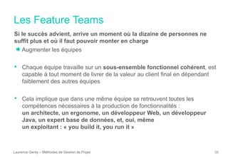 Les Feature Teams
Laurence Genty – Méthodes de Gestion de Projet 56
Si le succès advient, arrive un moment où la dizaine de personnes ne
suffit plus et où il faut pouvoir monter en charge
Augmenter les équipes
• Chaque équipe travaille sur un sous-ensemble fonctionnel cohérent, est
capable à tout moment de livrer de la valeur au client final en dépendant
faiblement des autres équipes
• Cela implique que dans une même équipe se retrouvent toutes les
compétences nécessaires à la production de fonctionnalités :
un architecte, un ergonome, un développeur Web, un développeur
Java, un expert base de données, et, oui, même
un exploitant : « you build it, you run it »
<
f
 