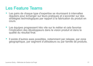 Les Feature Teams
Laurence Genty – Méthodes de Gestion de Projet 57
• Les pairs de chaque type d’expertise se réunissent à intervalles
réguliers pour échanger sur leurs pratiques et s’accorder sur des
stratégies technologiques par rapport à la fabrication du produit en
cours.
• Les équipes progressent très vite sur le métier et cela favorise
l’implication des développeurs dans la vision produit et dans la
qualité du résultat final.
• Il existe d’autres axes possibles, notamment par release, par zone
géographique, par segment d’utilisateurs ou par famille de produits.
 