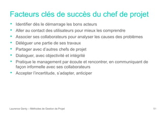 Facteurs clés de succès du chef de projet
Laurence Genty – Méthodes de Gestion de Projet 61
• Identifier dès le démarrage les bons acteurs
• Aller au contact des utilisateurs pour mieux les comprendre
• Associer ses collaborateurs pour analyser les causes des problèmes
• Déléguer une partie de ses travaux
• Partager avec d’autres chefs de projet
• Dialoguer, avec objectivité et intégrité
• Pratique le management par écoute et rencontrer, en communiquant de
façon informelle avec ses collaborateurs
• Accepter l’incertitude, s’adapter, anticiper
 