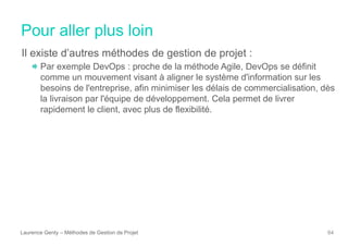 Pour aller plus loin
Laurence Genty – Méthodes de Gestion de Projet 64
Il existe d’autres méthodes de gestion de projet :
Par exemple DevOps : proche de la méthode Agile, DevOps se définit
comme un mouvement visant à aligner le système d'information sur les
besoins de l'entreprise, afin minimiser les délais de commercialisation, dès
la livraison par l'équipe de développement. Cela permet de livrer
rapidement le client, avec plus de flexibilité.
 