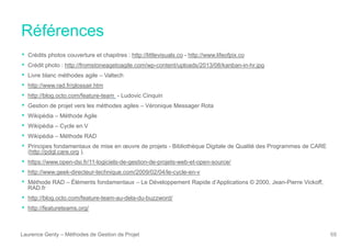 Références
Laurence Genty – Méthodes de Gestion de Projet 68
• Crédits photos couverture et chapitres : http://littlevisuals.co - http://www.lifeofpix.co
• Crédit photo : http://fromstoneagetoagile.com/wp-content/uploads/2013/08/kanban-in-hr.jpg
• Livre blanc méthodes agile – Valtech
• http://www.rad.fr/glossair.htm
• http://blog.octo.com/feature-team - Ludovic Cinquin
• Gestion de projet vers les méthodes agiles – Véronique Messager Rota
• Wikipédia – Méthode Agile
• Wikipédia – Cycle en V
• Wikipédia – Méthode RAD
• Principes fondamentaux de mise en œuvre de projets - Bibliothèque Digitale de Qualité des Programmes de CARE
(http://pdql.care.org ).
• https://www.open-dsi.fr/11-logiciels-de-gestion-de-projets-web-et-open-source/
• http://www.geek-directeur-technique.com/2009/02/04/le-cycle-en-v
• Méthode RAD – Éléments fondamentaux – Le Développement Rapide d’Applications © 2000, Jean-Pierre Vickoff,
RAD.fr
• http://blog.octo.com/feature-team-au-dela-du-buzzword/
• http://featureteams.org/
 