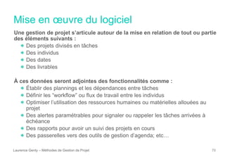 Mise en œuvre du logiciel
Laurence Genty – Méthodes de Gestion de Projet 70
Une gestion de projet s’articule autour de la mise en relation de tout ou partie
des éléments suivants :
Des projets divisés en tâches
Des individus
Des dates
Des livrables
À ces données seront adjointes des fonctionnalités comme :
Établir des plannings et les dépendances entre tâches
Définir les “workflow” ou flux de travail entre les individus
Optimiser l’utilisation des ressources humaines ou matérielles allouées au
projet
Des alertes paramétrables pour signaler ou rappeler les tâches arrivées à
échéance
Des rapports pour avoir un suivi des projets en cours
Des passerelles vers des outils de gestion d’agenda; etc…
 
