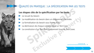 QUALITÉ EN PRATIQUE : LA SPÉCIFICATION PAR LES TESTS
Les étapes clés de la spécification par les tests :
Le recueil du besoin
La modélisation du besoin dans un diagramme d’activités
La formalisation du besoin sous forme d’US
La déclinaison de chaque scénario dans un Test Case
La constitution d’un Test Plan comprenant tous les Test Cases
12
 