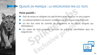 QUALITÉ EN PRATIQUE : LA SPÉCIFICATION PAR LES TESTS
Point positifs :
Gain de temps en rédigeant les spécification et les tests sur un seul support
La collecte/validation du besoin modélisée par des diagrammes d’activités
Un lien fort entre les activités du diagramme et les tâches assignés aux
développeurs
Un cahier de tests complets couvrant les scénarios identifiables dans les
diagrammes
14
 