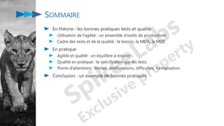 2
SOMMAIRE
En théorie : les bonnes pratiques tests et qualité
Utilisation de l’agilité : un ensemble d’outils de productivité
Cadre des tests et de la qualité : le besoin, la MOA, la MOE
En pratique
Agilité et qualité : un équilibre à trouver
Qualité en pratique : la spécification par les tests
Points d’attentions : limites, améliorations, difficultés, formalisation
Conclusion : un exemple de bonnes pratiques
 