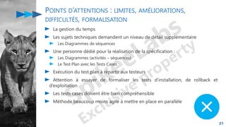 POINTS D’ATTENTIONS : LIMITES, AMÉLIORATIONS,
DIFFICULTÉS, FORMALISATION
La gestion du temps
Les sujets techniques demandent un niveau de détail supplémentaire
Les Diagrammes de séquences
Une personne dédié pour la réalisation de la spécification :
Les Diagrammes (activités – séquences)
Le Test Plan avec les Tests Cases
Exécution du test plan à répartir aux testeurs
Attention à essayer de formaliser les tests d’installation, de rollback et
d’exploitation
Les tests cases doivent être bien compréhensible
Méthode beaucoup moins agile à mettre en place en parallèle
21
 