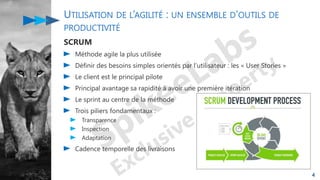 UTILISATION DE L’AGILITÉ : UN ENSEMBLE D’OUTILS DE
PRODUCTIVITÉ
SCRUM
Méthode agile la plus utilisée
Définir des besoins simples orientés par l’utilisateur : les « User Stories »
Le client est le principal pilote
Principal avantage sa rapidité à avoir une première itération
Le sprint au centre de la méthode
Trois piliers fondamentaux :
Transparence
Inspection
Adaptation
Cadence temporelle des livraisons
4
 