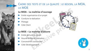 CADRE DES TESTS ET DE LA QUALITÉ : LE BESOIN, LA MOA,
LA MOE
La MOA - La maîtrise d'ouvrage
Entité organisatrice d'un projet
Conduire la réalisation
Pilotage
Côté Client
La MOE – La maîtrise d’oeuvre
Entité de suivi du projet
Assurer la bonne réalisation
Concevoir et coordonner
Côté Développement
7
 
