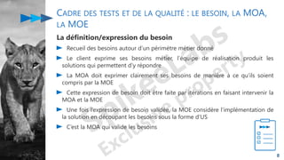 CADRE DES TESTS ET DE LA QUALITÉ : LE BESOIN, LA MOA,
LA MOE
La définition/expression du besoin
Recueil des besoins autour d’un périmètre métier donné
Le client exprime ses besoins métier, l’équipe de réalisation produit les
solutions qui permettent d’y répondre
La MOA doit exprimer clairement ses besoins de manière à ce qu’ils soient
compris par la MOE
Cette expression de besoin doit être faite par itérations en faisant intervenir la
MOA et la MOE
Une fois l’expression de besoin validée, la MOE considère l’implémentation de
la solution en découpant les besoins sous la forme d’US
C’est la MOA qui valide les besoins
8
 