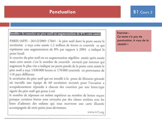 Ponctuation B1 Cours 2
Il a raison de venir.
A-t-il raison de venir ?
Il va pleuvoir.
Va-t-il pleuvoir ?
Exercice :
Ce texte n’a pas de
ponctuation. A vous de la
rétablir !
 