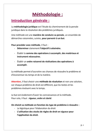 Méthodologie :
Introduction générale :
La méthodologie juridique est l’étude du cheminement de la pensée
juridique dans la résolution des problèmes juridiques.

Une méthode est une manière de conduire sa pensée, un ensemble de
démarches raisonnées, suivies, pour parvenir à un but.

Pour procéder avec méthode, il faut :
  - Déterminer clairement l’objectif à atteindre.

  - Établir la somme des opérations à accomplir, des matériaux et
    instrument nécessaires.

  - Établir un ordre raisonné de réalisations des opérations à
    accomplir.

La méthode permet d’accroitre ses chances de résoudre le problème et
d’économiser du temps et de la matière.

Attention, il faut choisir une méthode de résolution et non une solution,
car chaque problème de droit est différent, que les textes et les
problèmes évoluent avec le temps.

Le but est évidement d’avoir les connaissances et la méthode.
Pour cela, il faut : rigueur, ordre et clarté.

On choisit sa méthode en fonction du type de problème à résoudre :
  - La légistique pour l’élaboration du droit
  - L’utilisation des stocks de règles de droit en vigueur pour
     l’application du droit.



                                                                       p. 1
 