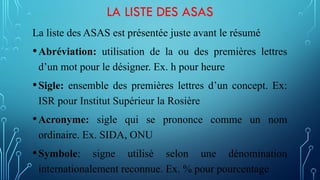 LA LISTE DES ASAS
La liste des ASAS est présentée juste avant le résumé
•Abréviation: utilisation de la ou des premières lettres
d’un mot pour le désigner. Ex. h pour heure
•Sigle: ensemble des premières lettres d’un concept. Ex:
ISR pour Institut Supérieur la Rosière
•Acronyme: sigle qui se prononce comme un nom
ordinaire. Ex. SIDA, ONU
•Symbole: signe utilisé selon une dénomination
internationalement reconnue. Ex. % pour pourcentage
 