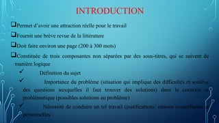 INTRODUCTION
Permet d’avoir une attraction réelle pour le travail
Fournit une brève revue de la littérature
Doit faire environ une page (200 à 300 mots)
Constituée de trois composantes non séparées par des sous-titres, qui se suivent de
manière logique
 Définition du sujet
 Importance du problème (situation qui implique des difficultés et soulève
des questions auxquelles il faut trouver des solutions) dans le contexte et
problématique (possibles solutions au problème)
 Nécessité de conduire un tel travail (justifications: raisons scientifiques et
personnelles
 