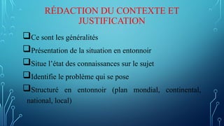 RÉDACTION DU CONTEXTE ET
JUSTIFICATION
Ce sont les généralités
Présentation de la situation en entonnoir
Situe l’état des connaissances sur le sujet
Identifie le problème qui se pose
Structuré en entonnoir (plan mondial, continental,
national, local)
 