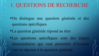1. QUESTIONS DE RECHERCHE
•On distingue une question générale et des
questions spécifiques
•La question générale répond au titre
•Les questions spécifiques sont des étapes
intermédiaires qui vont permettre d’évoluer
vers la réponse à la question générale
 