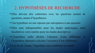 2. HYPOTHÈSES DE RECHERCHE
• Elles doivent être cohérentes avec les questions (autant de
questions, autant d’hypothèses)
• Une hypothèse est une réponse par anticipation à une question
• Elles sont indispensables pour les études analytiques, mais
facultatives voire inutiles pour les études descriptives
• L’hypothèse nulle déclare l’absence d’une différence et
l’hypothèse alternative déclare l’existence d’une différence
• A la fin de l’étude, l’hypothèse sera confirmée ou rejetée
 