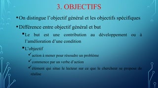 3. OBJECTIFS
•On distingue l’objectif général et les objectifs spécifiques
•Différence entre objectif général et but
Le but est une contribution au développement ou à
l’amélioration d’une condition
L’objectif
action à mener pour résoudre un problème
commence par un verbe d’action
élément qui situe le lecteur sur ce que le chercheur se propose de
réalise
 