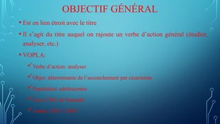 OBJECTIF GÉNÉRAL
• Est en lien étroit avec le titre
• Il s’agit du titre auquel on rajoute un verbe d’action général (étudier,
analyser, etc.)
• VOPLA:
Verbe d’action: analyser
Objet: déterminants de l’accouchement par césarienne
Population: adolescentes
Lieu: CHU de Yaoundé
Année: 2015 - 2018
 