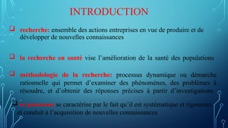  recherche: ensemble des actions entreprises en vue de produire et de
développer de nouvelles connaissances
INTRODUCTION
 ce processus se caractérise par le fait qu’il est systématique et rigoureux
et conduit à l’acquisition de nouvelles connaissances
 méthodologie de la recherche: processus dynamique ou démarche
rationnelle qui permet d’examiner des phénomènes, des problèmes à
résoudre, et d’obtenir des réponses précises à partir d’investigations
.
 la recherche en santé vise l’amélioration de la santé des populations
 