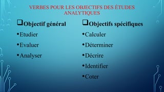 VERBES POUR LES OBJECTIFS DES ÉTUDES
ANALYTIQUES
Objectif général
•Etudier
•Evaluer
•Analyser
Objectifs spécifiques
•Calculer
•Déterminer
•Décrire
•Identifier
•Coter
 