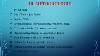 III. MÉTHODOLOGIE
1. Type d’étude
2. Lieu d'étude et justification
3. Période d'étude
4. Population d'étude (population cible, population source)
5. Critères de sélection (inclusion et exclusion)
6. Stratégies de recrutement de la population d'étude
7. Echantillonnage et taille de l’échantillon
8. Collecte des données (outils de collecte)
9. Analyse et gestion des données (logiciels d’analyse et tests)
10.Considérations éthiques
 