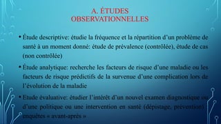 A. ÉTUDES
OBSERVATIONNELLES
• Étude descriptive: étudie la fréquence et la répartition d’un problème de
santé à un moment donné: étude de prévalence (contrôlée), étude de cas
(non contrôlée)
• Étude analytique: recherche les facteurs de risque d’une maladie ou les
facteurs de risque prédictifs de la survenue d’une complication lors de
l’évolution de la maladie
• Etude évaluative: étudier l’intérêt d’un nouvel examen diagnostique ou
d’une politique ou une intervention en santé (dépistage, prévention) :
enquêtes « avant-après »
 