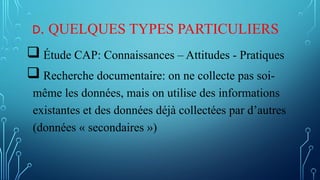 D. QUELQUES TYPES PARTICULIERS
 Étude CAP: Connaissances – Attitudes - Pratiques
 Recherche documentaire: on ne collecte pas soi-
même les données, mais on utilise des informations
existantes et des données déjà collectées par d’autres
(données « secondaires »)
 