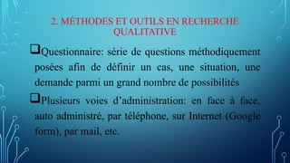 2. MÉTHODES ET OUTILS EN RECHERCHE
QUALITATIVE
Questionnaire: série de questions méthodiquement
posées afin de définir un cas, une situation, une
demande parmi un grand nombre de possibilités
Plusieurs voies d’administration: en face à face,
auto administré, par téléphone, sur Internet (Google
form), par mail, etc.
 
