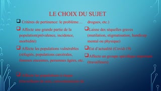 LE CHOIX DU SUJET
 Critères de pertinence: le problème…
 Affecte une grande partie de la
population(prévalence, incidence,
morbidité)
 Affecte les populations vulnérables
(réfugiés, populations carcérales,
femmes enceintes, personnes âgées, etc.
 Affecte les populations à risque
(travailleurs de sexe, consommateurs de
drogues, etc.)
Laisse des séquelles graves
(mutilation, stigmatisation, handicap
mental ou physique)
Est d’actualité (Covid-19)
Affecte un groupe spécifique important
(travailleurs)
 