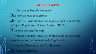 PAGE DE GARDE
De haut en bas elle comporte:
Le nom du pays et sa devise
Le nom de l’institution et son logo Le sujet de recherche
(Objet – Population – Lieu – Année : OPLA)
Le nom des contributeurs
-Nom de l’étudiant suivi de : Protocole de recherche de
mémoire en vue de l’obtention du Diplôme de …
-Nom du Directeur et des Co-directeurs
L’année académique
 
