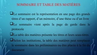 SOMMAIRE ET TABLE DES MATIÈRES
Le sommaire est la représentation en une page des grands
titres d’un rapport, d’un mémoire, d’une thèse ou d’un livre
Le sommaire vient après la page de garde dans le
protocole
La table des matières présente les titres et leurs sous-titres
Selon les institutions, la table des matières peut remplacer
le sommaire dans les préliminaires ou être placée à la fin du
document
 