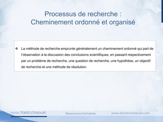 Processus de recherche :
Cheminement ordonné et organisé
❖ La méthode de recherche emprunte généralement un cheminement ordonné qui part de
l’observation à la discussion des conclusions scientifiques, en passant respectivement
par un problème de recherche, une question de recherche, une hypothèse, un objectif
de recherche et une méthode de résolution.
 