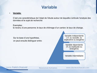 Variable
• Variable:
C’est une caractéristique de l’objet de l’étude autour de laquelle s’articule l’analyse des
données et le sujet de recherche
Exemples:
le revenu d’une personne; le taux de chômage d’un canton; le taux de change,
Sur la base d’une hypothèse,
on peut ensuite distinguer entre:
Variable indépendante
( X, ou causale, ou
explicative ou exogène)
Variable dépendante
(Y, ou expliquée ou
endogène)
Variable intermédiaire
 