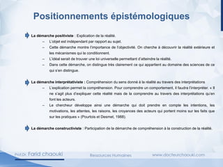 Positionnements épistémologiques
La démarche positiviste : Explication de la réalité.
– L’objet est indépendant par rapport au sujet.
– Cette démarche montre l’importance de l’objectivité. On cherche à découvrir la réalité extérieure et
les mécanismes qui la conditionnent.
– L’idéal serait de trouver une loi universelle permettant d’atteindre la réalité.
– Dans cette démarche, on distingue très clairement ce qui appartient au domaine des sciences de ce
qui s’en distingue.
La démarche interprétativiste : Compréhension du sens donné à la réalité au travers des interprétations
– L’explication permet la compréhension. Pour comprendre un comportement, il faudra l’interpréter. « Il
ne s’agit plus d’expliquer cette réalité mais de la comprendre au travers des interprétations qu’en
font les acteurs.
– Le chercheur développe ainsi une démarche qui doit prendre en compte les intentions, les
motivations, les attentes, les raisons, les croyances des acteurs qui portent moins sur les faits que
sur les pratiques » (Pourtois et Desmet, 1988).
La démarche constructiviste : Participation de la démarche de compréhension à la construction de la réalité.
 