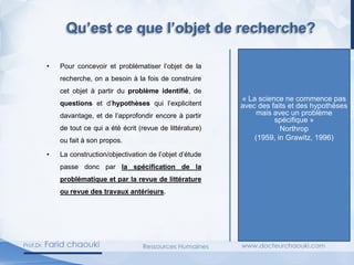 Qu’est ce que l’objet de recherche?
• Pour concevoir et problématiser l’objet de la
recherche, on a besoin à la fois de construire
cet objet à partir du problème identifié, de
questions et d’hypothèses qui l’explicitent
davantage, et de l’approfondir encore à partir
de tout ce qui a été écrit (revue de littérature)
ou fait à son propos.
• La construction/objectivation de l’objet d’étude
passe donc par la spécification de la
problématique et par la revue de littérature
ou revue des travaux antérieurs.
« La science ne commence pas
avec des faits et des hypothèses
mais avec un problème
spécifique »
Northrop
(1959, in Grawitz, 1996)
 
