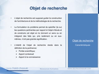 Objet de recherche
• L’objet de recherche est supposé guider la construction
de l’architecture et de la méthodologie de la recherche.
• La formulation du problème permet de spécifier (la ou)
les questions pertinentes par rapport à l’objet d’étude et
de construire cet objet en lui donnant un sens ou en
intégrant des faits qui, pris isolément ou en eux-
mêmes, n’ont pas grande signification.
• L’intérêt de l’objet de recherche réside dans la
définition de la pertinence:
➢ Portée scientifique;
➢ Apport contextuel
➢ Apport à la connaissance
Caractéristiques
Objet de recherche
 