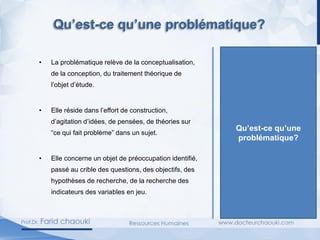 • La problématique relève de la conceptualisation,
de la conception, du traitement théorique de
l’objet d’étude.
• Elle réside dans l’effort de construction,
d’agitation d’idées, de pensées, de théories sur
“ce qui fait problème” dans un sujet.
• Elle concerne un objet de préoccupation identifié,
passé au crible des questions, des objectifs, des
hypothèses de recherche, de la recherche des
indicateurs des variables en jeu.
Qu’est-ce qu’une
problématique?
Qu’est-ce qu’une problématique?
 