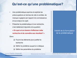 • Une problématique exprime et explicite les
préoccupations en termes de vide à combler, de
manque à gagner par rapport à la connaissance
et aux enjeux du sujet.
• Présenter la problématique d’une recherche,
c’est réellement répondre à la question:
« En quoi a-t-on besoin d’effectuer cette
recherche et de connaître ses résultats? »
Donc:
❑ Fournir les éléments pour justifier la
recherche
❑ Définir le problème auquel on s’attaque
❑ Définir les paramètres du problème
Intérêt de la formulation
de la problématique
Qu’est-ce qu’une problématique?
 