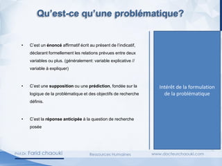 Qu’est-ce qu’une
hypothèse?
• C’est un énoncé affirmatif écrit au présent de l’indicatif,
déclarant formellement les relations prévues entre deux
variables ou plus. (généralement: variable explicative //
variable à expliquer)
• C’est une supposition ou une prédiction, fondée sur la
logique de la problématique et des objectifs de recherche
définis.
• C’est la réponse anticipée à la question de recherche
posée.
Intérêt de la formulation
de la problématique
Qu’est-ce qu’une problématique?
 