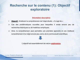 Recherche sur le contenu (1): Objectif
exploratoire
Orientation descriptive
• Objectif : Améliorer la compréhension de l’objet étudié. « Il s’agit de »
➢ Cas des problématiques nouvelles pour lesquelles il existe encore peu de
recherches théoriques ou de matériaux empiriques.
➢ Ainsi, la compréhension peut permettre une première approche et une meilleure
compréhension d’un objet encore peu connu de la communauté scientifique.
L’objectif est essentiellement de nature exploratoire
 