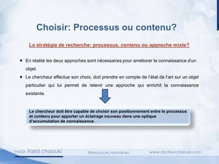 Choisir: Processus ou contenu?
La stratégie de recherche: processus, contenu ou approche mixte?
 En réalité les deux approches sont nécessaires pour améliorer la connaissance d’un
objet.
 Le chercheur effectue son choix, doit prendre en compte de l’état de l’art sur un objet
particulier qui lui permet de retenir une approche qui enrichit la connaissance
existante.
Le chercheur doit être capable de choisir son positionnement entre le processus
et contenu pour apporter un éclairage nouveau dans une optique
d’accumulation de connaissance.
 