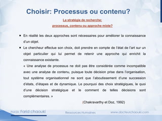 Choisir: Processus ou contenu?
La stratégie de recherche:
processus, contenu ou approche mixte?
 En réalité les deux approches sont nécessaires pour améliorer la connaissance
d’un objet.
 Le chercheur effectue son choix, doit prendre en compte de l’état de l’art sur un
objet particulier qui lui permet de retenir une approche qui enrichit la
connaissance existante.
« Une analyse de processus ne doit pas être considérée comme incompatible
avec une analyse de contenu, puisque toute décision prise dans l’organisation,
tout système organisationnel ne sont que l’aboutissement d’une succession
d’états, d’étapes et de dynamique. Le pourquoi des choix stratégiques, le quoi
d’une décision stratégique et le comment de telles décisions sont
complémentaires. »
(Chakravarthy et Doz, 1992)
 