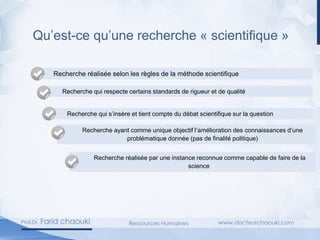 Qu’est-ce qu’une recherche « scientifique »
Recherche réalisée selon les règles de la méthode scientifique
Recherche qui respecte certains standards de rigueur et de qualité
Recherche qui s’insère et tient compte du débat scientifique sur la question
Recherche ayant comme unique objectif l’amélioration des connaissances d’une
problématique donnée (pas de finalité politique)
Recherche réalisée par une instance reconnue comme capable de faire de la
science
 