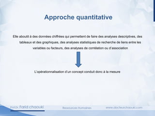 Approche quantitative
Elle aboutit à des données chiffrées qui permettent de faire des analyses descriptives, des
tableaux et des graphiques, des analyses statistiques de recherche de liens entre les
variables ou facteurs, des analyses de corrélation ou d’association
L’opérationnalisation d’un concept conduit donc à la mesure
 