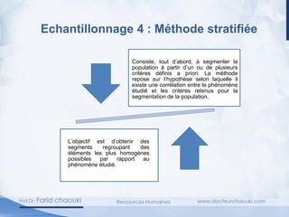 Echantillonnage 4 : Méthode stratifiée
Consiste, tout d’abord, à segmenter la
population à partir d’un ou de plusieurs
critères définis a priori. La méthode
repose sur l’hypothèse selon laquelle il
existe une corrélation entre le phénomène
étudié et les critères retenus pour la
segmentation de la population.
L’objectif est d’obtenir des
segments regroupant des
éléments les plus homogènes
possibles par rapport au
phénomène étudié.
 