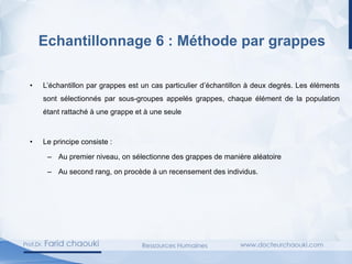 • L’échantillon par grappes est un cas particulier d’échantillon à deux degrés. Les éléments
sont sélectionnés par sous-groupes appelés grappes, chaque élément de la population
étant rattaché à une grappe et à une seule
• Le principe consiste :
– Au premier niveau, on sélectionne des grappes de manière aléatoire
– Au second rang, on procède à un recensement des individus.
Echantillonnage 6 : Méthode par grappes
 