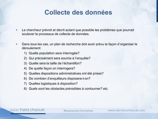 Collecte des données
• Le chercheur prévoit et décrit autant que possible les problèmes que pourrait
soulever le processus de collecte de données.
• Dans tous les cas, un plan de recherche doit avoir prévu la façon d’organiser le
déroulement:
1) Quelle population sera interrogée?
2) Qui précisément sera soumis à l’enquête?
3) Quelle sera la taille de l’échantillon?
4) De quelle façon on interrogera?
5) Quelles dispositions administratives ont été prises?
6) De combien d’enquêteurs disposera-t-on?
7) Quelles logistiques à disposition?
8) Quels sont les obstacles prévisibles à contourner? etc.
 